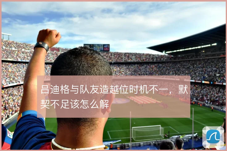吕迪格与队友造越位时机不一，默契不足该怎么解