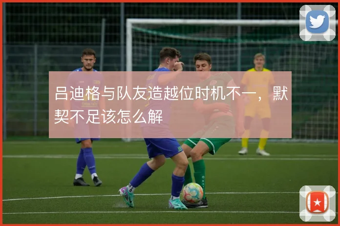 吕迪格与队友造越位时机不一，默契不足该怎么解