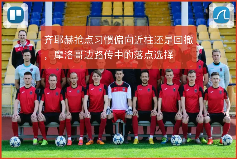 齐耶赫抢点习惯偏向近柱还是回撤,摩洛哥边路传中的落点选择
