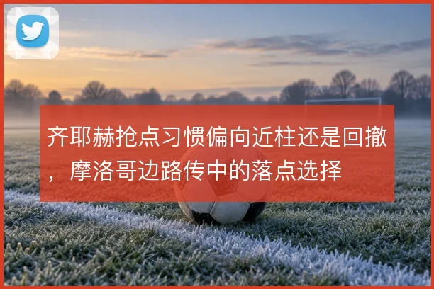 齐耶赫抢点习惯偏向近柱还是回撤，摩洛哥边路传中的落点选择