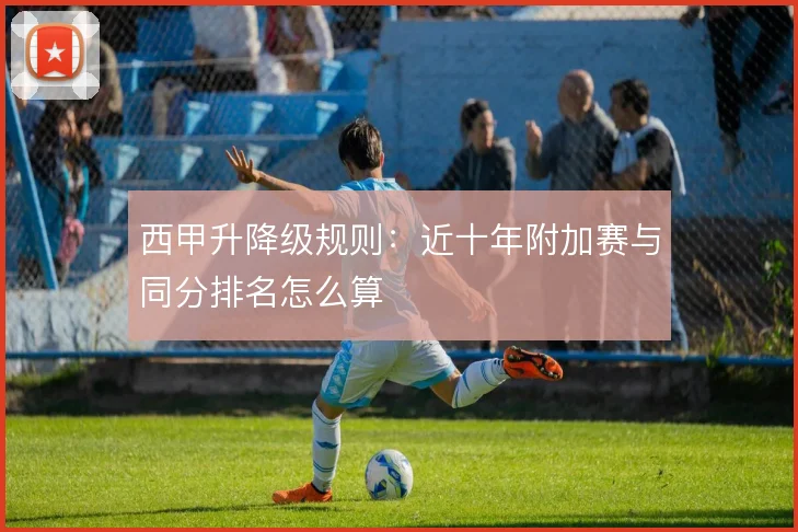 西甲升降级规则：近十年附加赛与同分排名怎么算