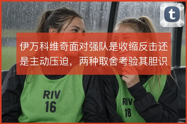 伊万科维奇面对强队是收缩反击还是主动压迫，两种取舍考验其胆识与调度