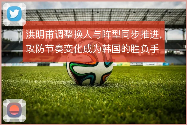 洪明甫调整换人与阵型同步推进，攻防节奏变化成为韩国的胜负手
