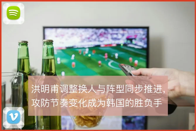 洪明甫调整换人与阵型同步推进,攻防节奏变化成为韩国的胜负手