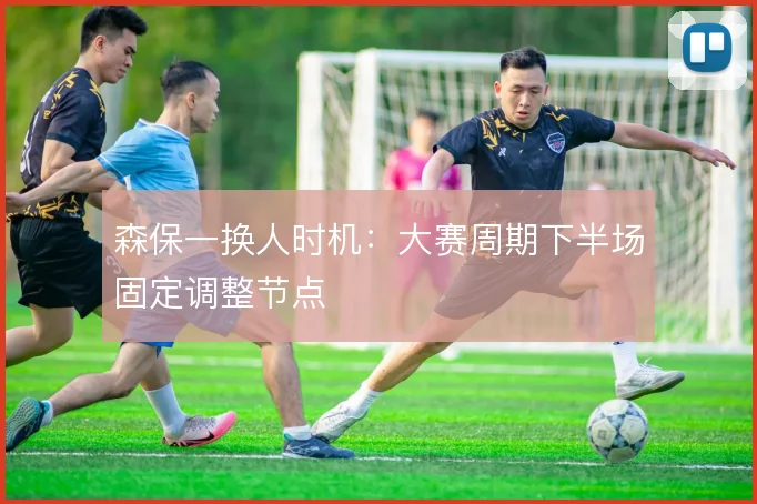 森保一换人时机：大赛周期下半场固定调整节点