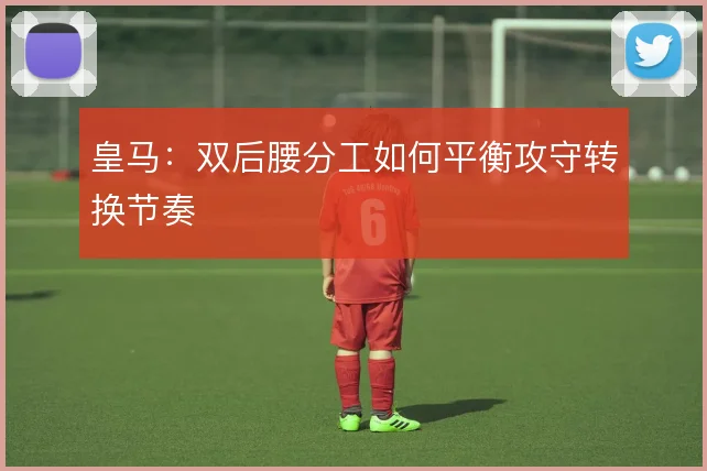 皇马：双后腰分工如何平衡攻守转换节奏