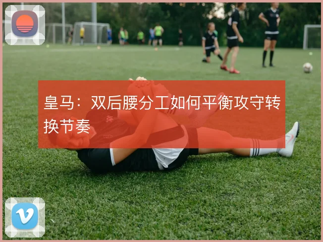 皇马：双后腰分工如何平衡攻守转换节奏