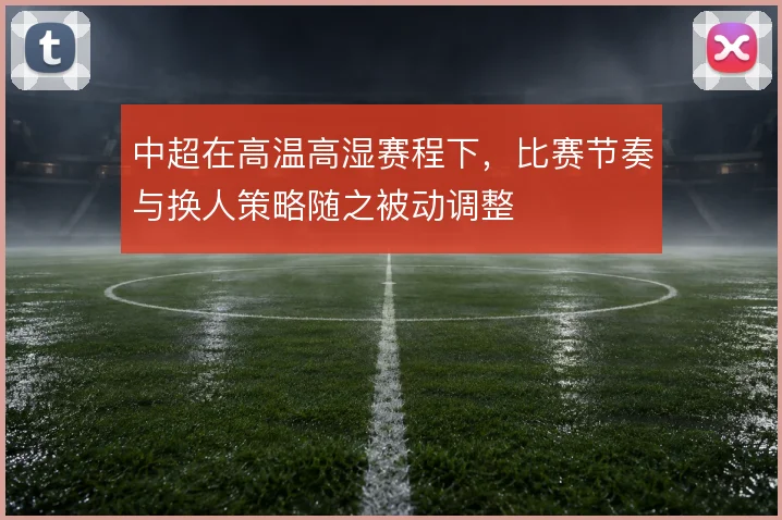 中超在高温高湿赛程下，比赛节奏与换人策略随之被动调整