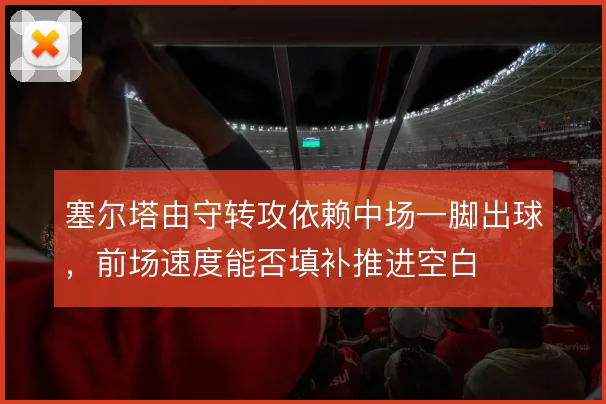 塞尔塔由守转攻依赖中场一脚出球,前场速度能否填补推进空白