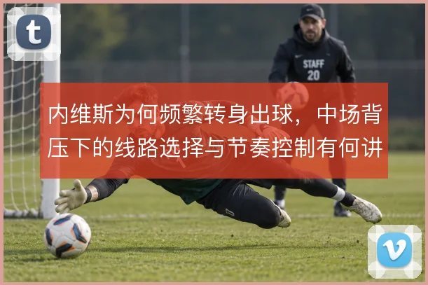 内维斯为何频繁转身出球,中场背压下的线路选择与节奏控制有何讲究
