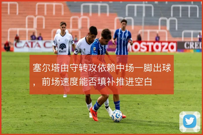 塞尔塔由守转攻依赖中场一脚出球,前场速度能否填补推进空白
