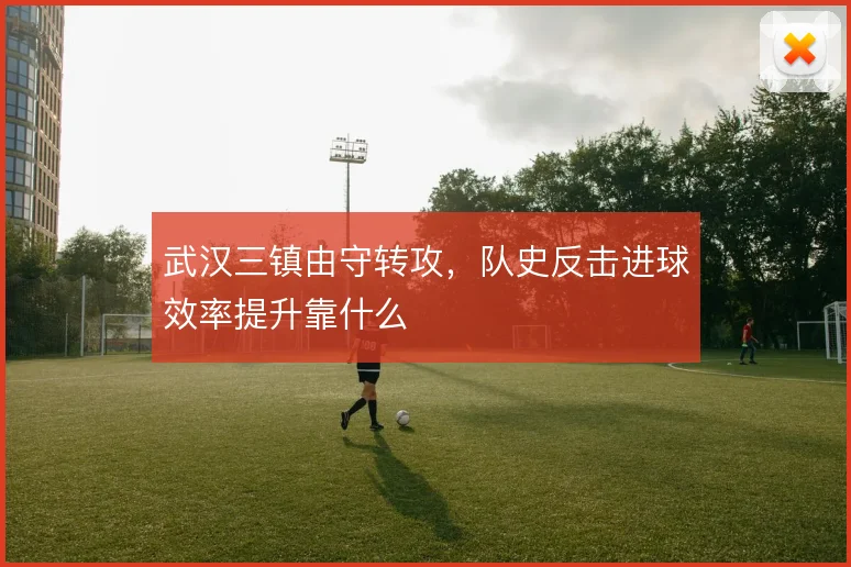 武汉三镇由守转攻，队史反击进球效率提升靠什么