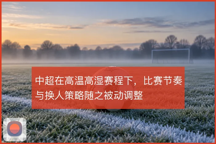 中超在高温高湿赛程下,比赛节奏与换人策略随之被动调整